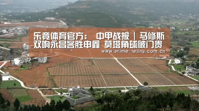 乐竟体育官方:
中甲战报 | 马修斯双响永昌客胜申鑫 莫塔角球破门贵州小胜梅县(图1) 乐竟体育官方