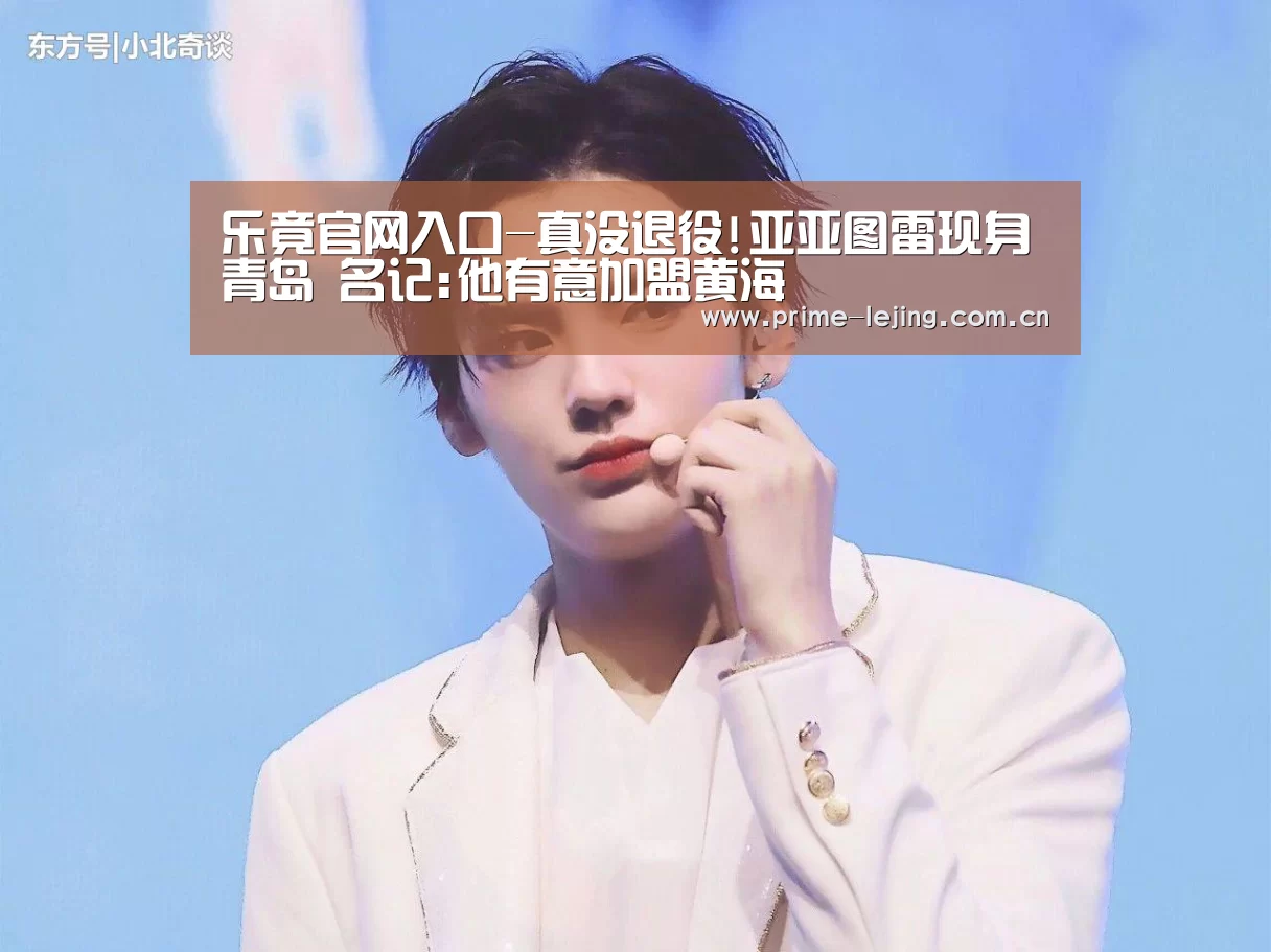乐竟官网入口-真没退役!亚亚图雷现身青岛 名记:他有意加盟黄海(图2) 乐竟体育官方